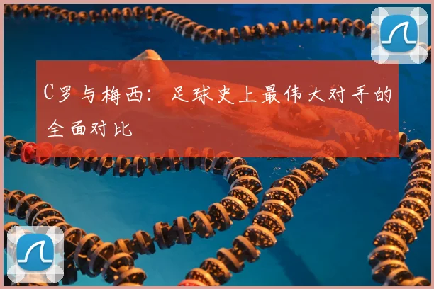 C罗与梅西:足球史上最伟大对手的全面对比