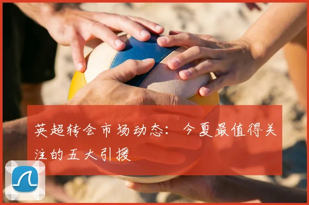 英超转会市场动态：今夏最值得关注的五大引援