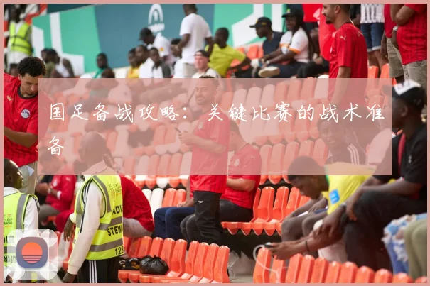 国足备战攻略：关键比赛的战术准备