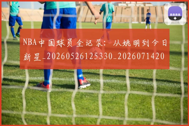 NBA中国球员全记录:从姚明到今日新星_20260526125330_20260714204544