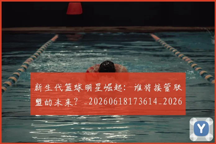 新生代篮球明星崛起：谁将接管联盟的未来？_20260618173614_20260707020940_20260731171354