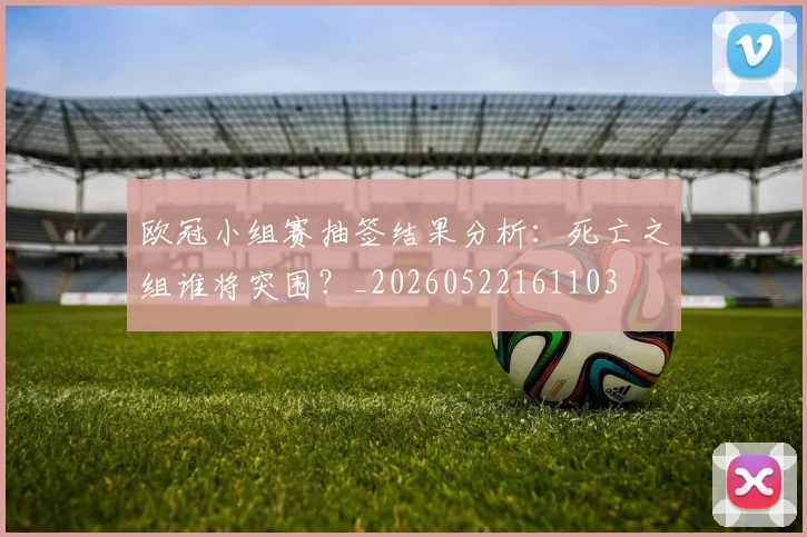 欧冠小组赛抽签结果分析：死亡之组谁将突围？_20260522161103