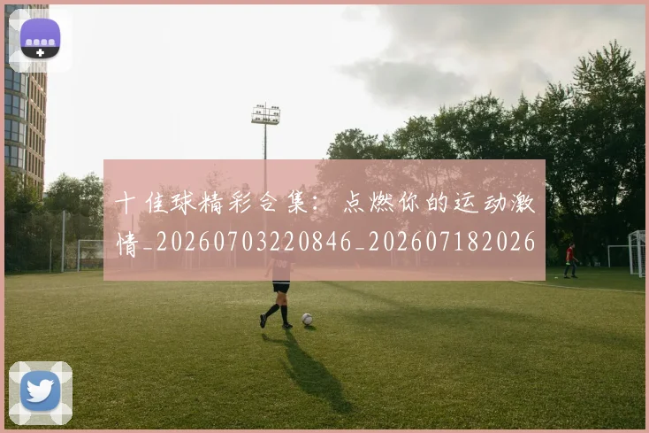 十佳球精彩合集：点燃你的运动激情_20260703220846_20260718202626