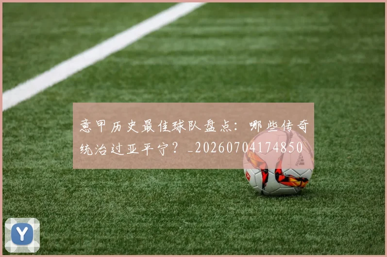意甲历史最佳球队盘点：哪些传奇统治过亚平宁？_20260704174850