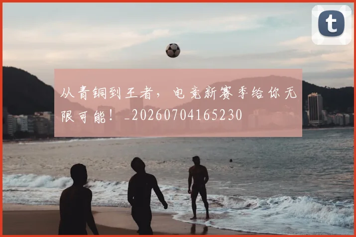 从青铜到王者,电竞新赛季给你无限可能!_20260704165230