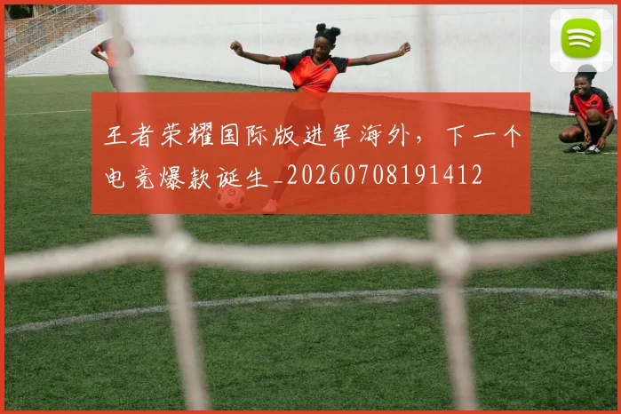 王者荣耀国际版进军海外，下一个电竞爆款诞生_20260708191412