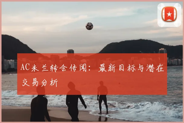 AC米兰转会传闻：最新目标与潜在交易分析