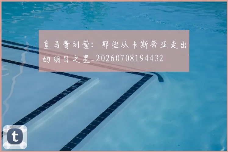 皇马青训营：那些从卡斯蒂亚走出的明日之星_20260708194432