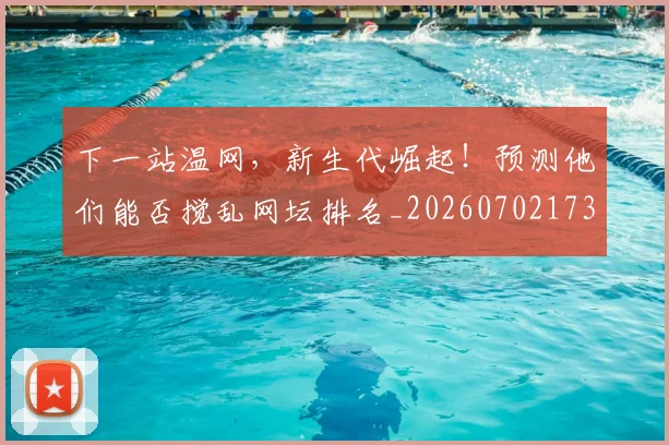 下一站温网，新生代崛起！预测他们能否搅乱网坛排名_20260702173219