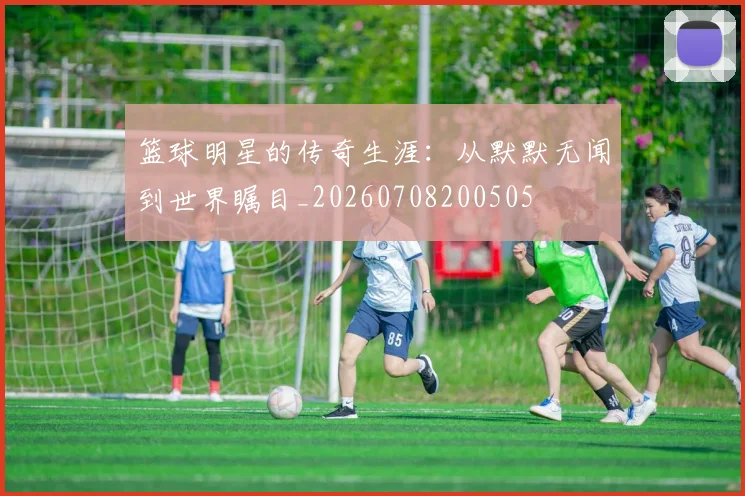 篮球明星的传奇生涯：从默默无闻到世界瞩目_20260708200505