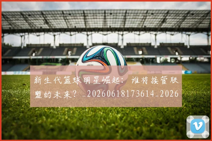 新生代篮球明星崛起：谁将接管联盟的未来？_20260618173614_20260707020940