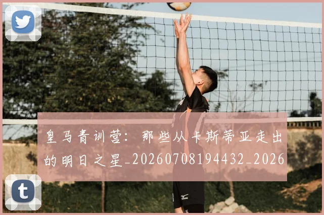 皇马青训营：那些从卡斯蒂亚走出的明日之星_20260708194432_20260802163815