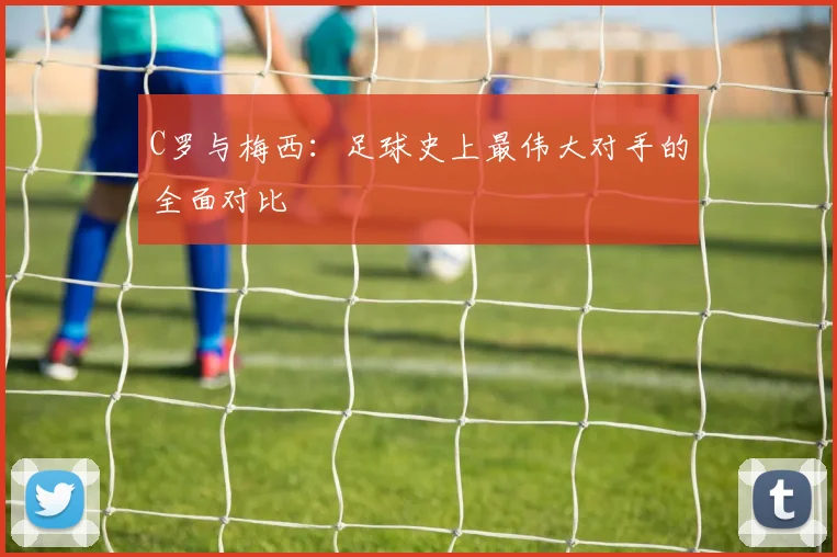 C罗与梅西:足球史上最伟大对手的全面对比