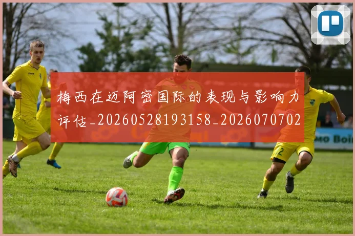 梅西在迈阿密国际的表现与影响力评估_20260528193158_20260707023112_20260731180916