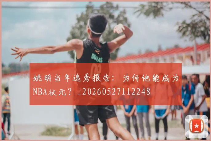 姚明当年选秀报告:为何他能成为NBA状元?_20260527112248