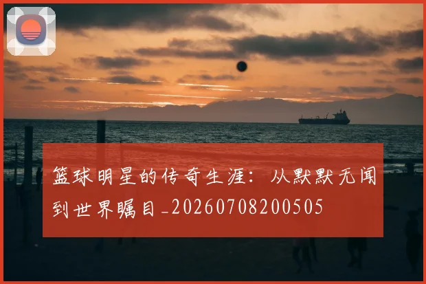 篮球明星的传奇生涯:从默默无闻到世界瞩目_20260708200505