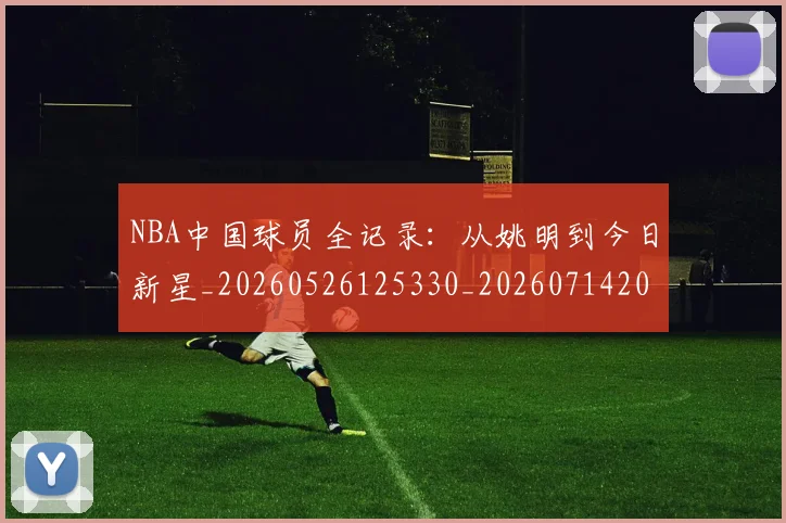 NBA中国球员全记录：从姚明到今日新星_20260526125330_20260714204544