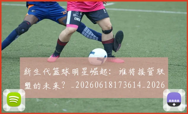 新生代篮球明星崛起：谁将接管联盟的未来？_20260618173614_20260707020940