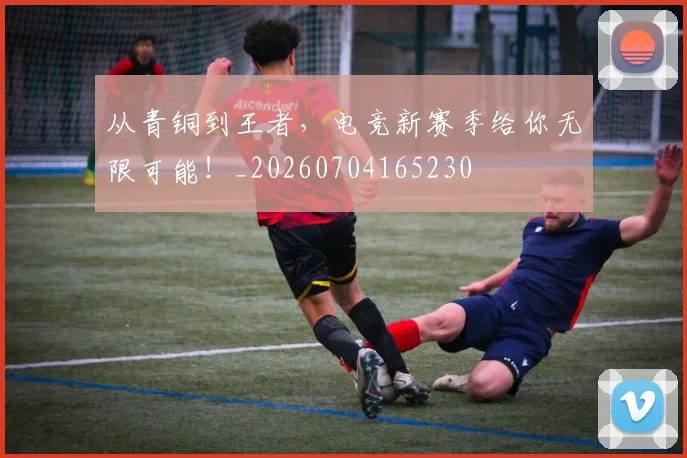 从青铜到王者，电竞新赛季给你无限可能！_20260704165230