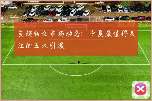 英超转会市场动态：今夏最值得关注的五大引援