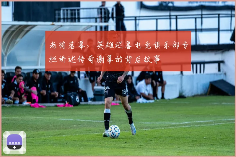 老将落幕，英雄迟暮电竞俱乐部专栏讲述传奇谢幕的背后故事