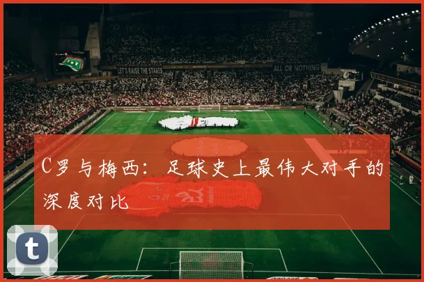 C罗与梅西:足球史上最伟大对手的深度对比