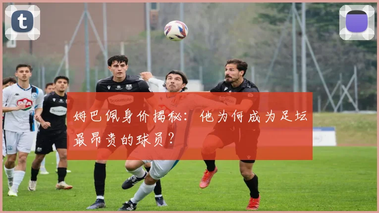 姆巴佩身价揭秘：他为何成为足坛最昂贵的球员？