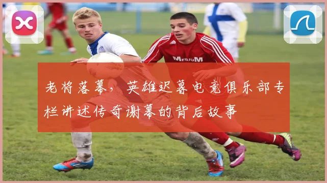 老将落幕，英雄迟暮电竞俱乐部专栏讲述传奇谢幕的背后故事