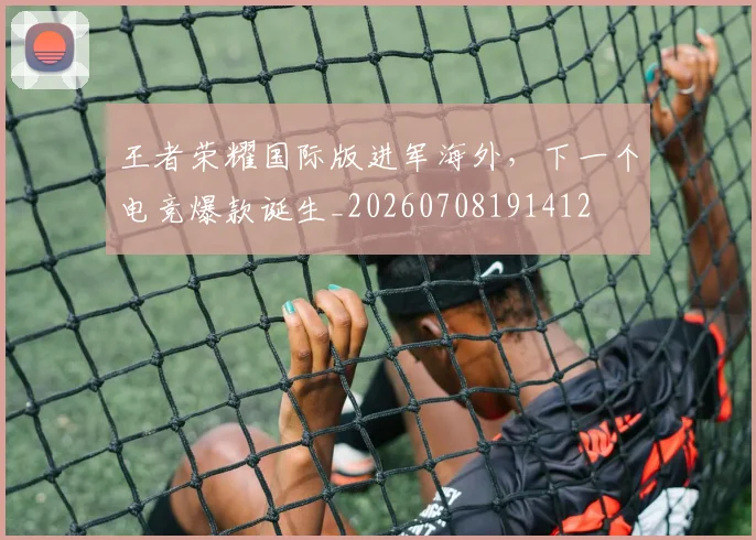 王者荣耀国际版进军海外，下一个电竞爆款诞生_20260708191412