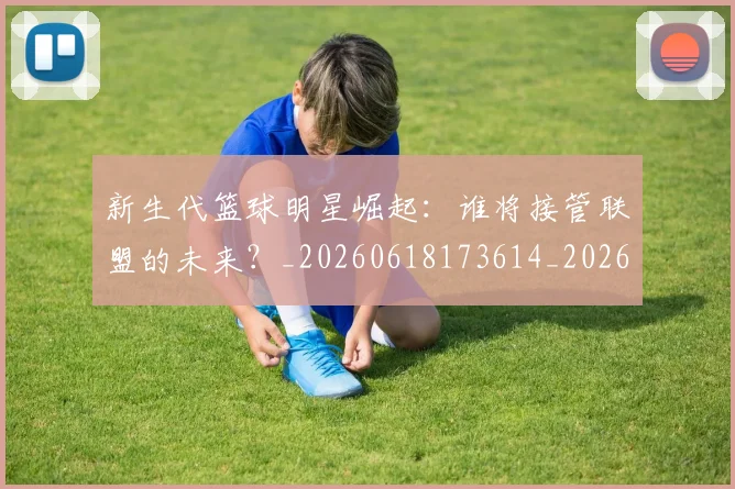 新生代篮球明星崛起：谁将接管联盟的未来？_20260618173614_20260707020940_20260731171354